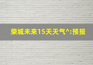 荣城未来15天天气^:预报